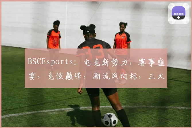 BSCEsports：电竞新势力，赛事盛宴，竞技巅峰，潮流风向标，三大亮点汇聚一网